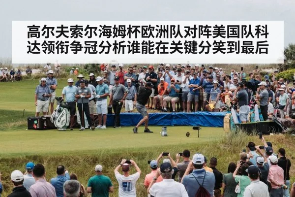 高尔夫索尔海姆杯欧洲队对阵美国队科达领衔争冠分析谁能在关键分笑到最后