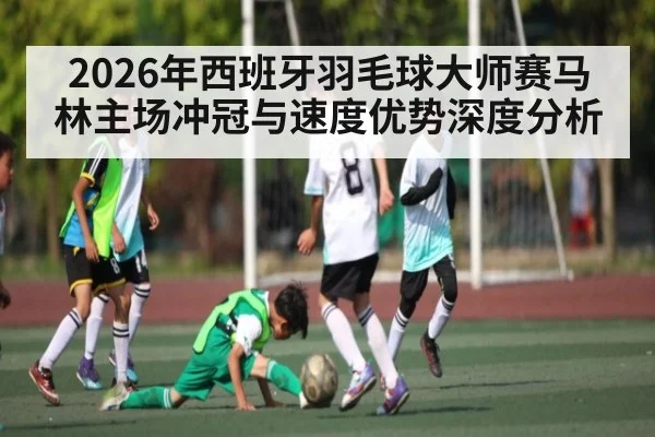 2026年西班牙羽毛球大师赛马林主场冲冠与速度优势深度分析